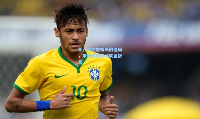 湖人续约詹姆斯陷僵局，未来抉择牵动联盟格局