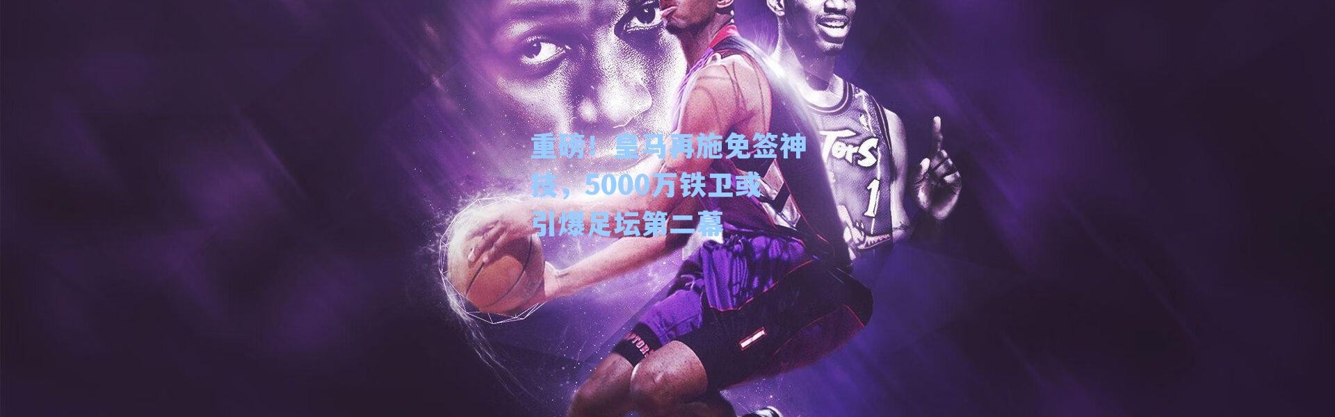 重磅！皇马再施免签神技，5000万铁卫或引爆足坛第二幕