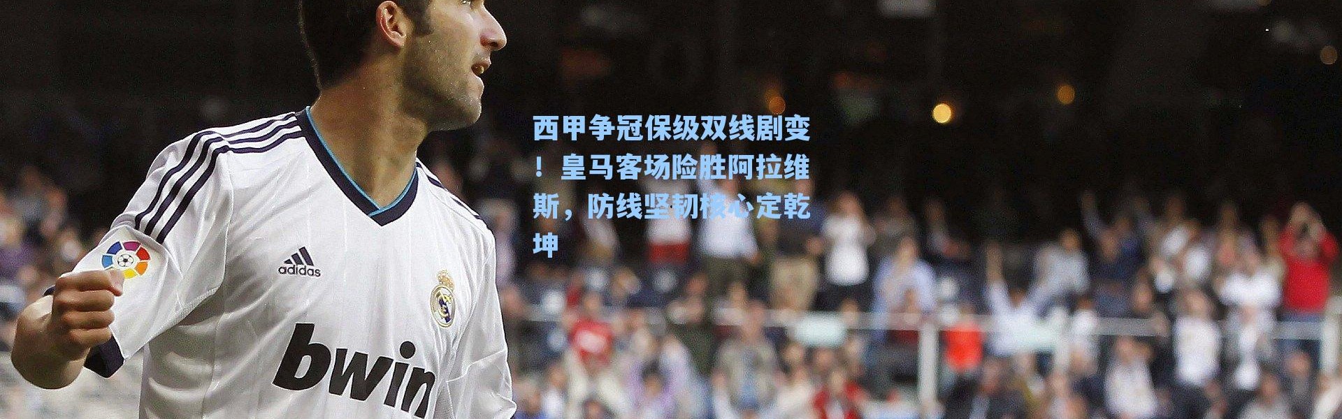 西甲争冠保级双线剧变！皇马客场险胜阿拉维斯，防线坚韧核心定乾坤