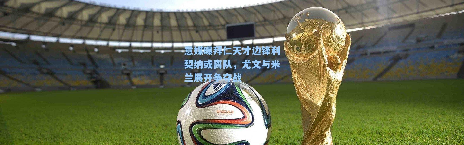 意媒曝拜仁天才边锋利契纳或离队，尤文与米兰展开争夺战