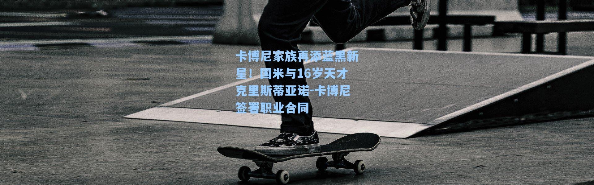 卡博尼家族再添蓝黑新星！国米与16岁天才克里斯蒂亚诺-卡博尼签署职业合同