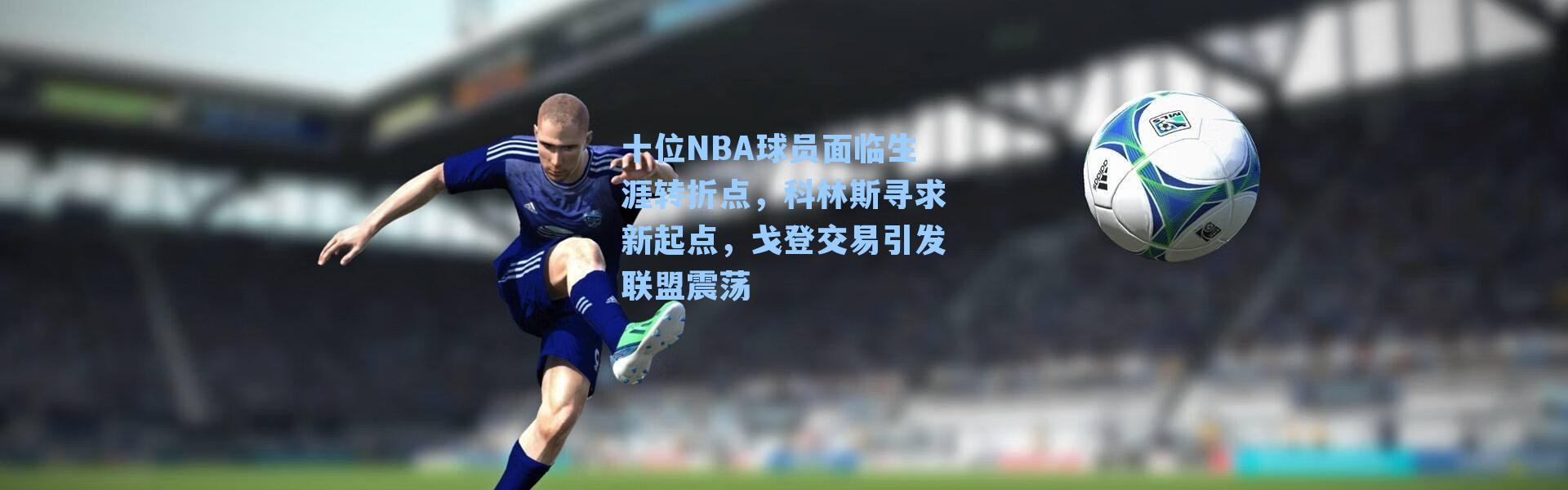 十位NBA球员面临生涯转折点，科林斯寻求新起点，戈登交易引发联盟震荡