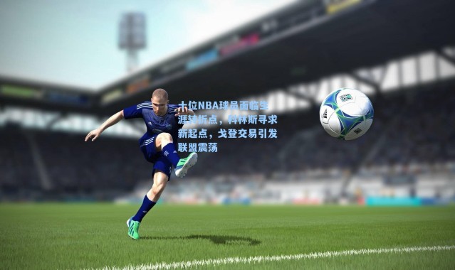 十位NBA球员面临生涯转折点，科林斯寻求新起点，戈登交易引发联盟震荡