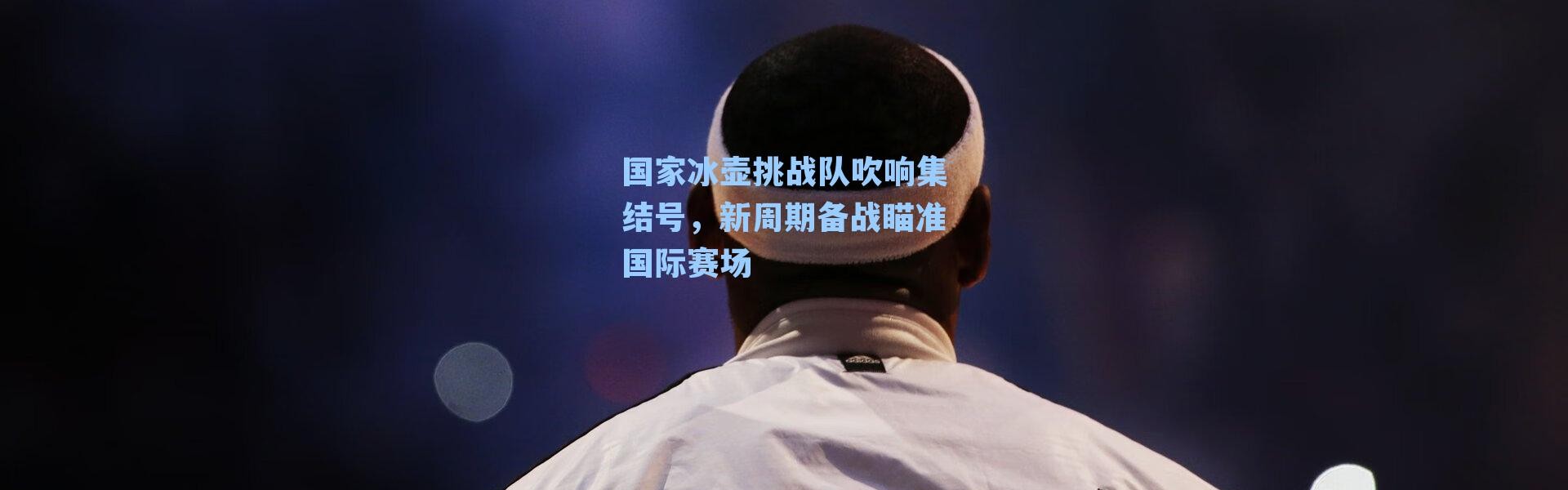 国家冰壶挑战队吹响集结号，新周期备战瞄准国际赛场