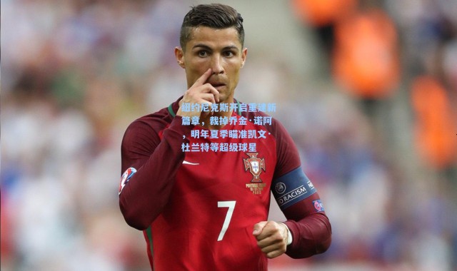 纽约尼克斯开启重建新篇章，裁掉乔金·诺阿，明年夏季瞄准凯文·杜兰特等超级球星