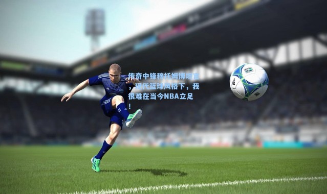 传奇中锋穆托姆博坦言，现代篮球风格下，我很难在当今NBA立足！