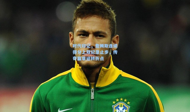 时代印记，詹姆斯连续得分上双纪录止步，传奇篇章迎转折点