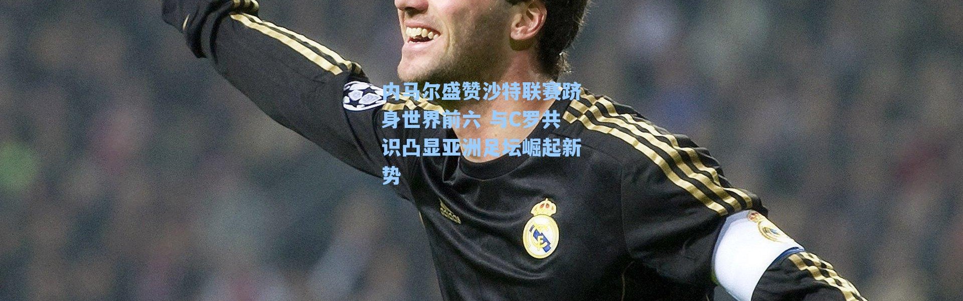 内马尔盛赞沙特联赛跻身世界前六 与C罗共识凸显亚洲足坛崛起新势