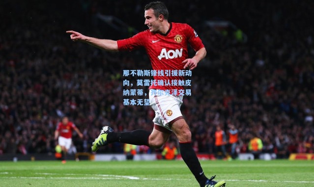 那不勒斯锋线引援新动向，莫雷托确认接触皮纳蒙蒂，齐尔克泽交易基本无望