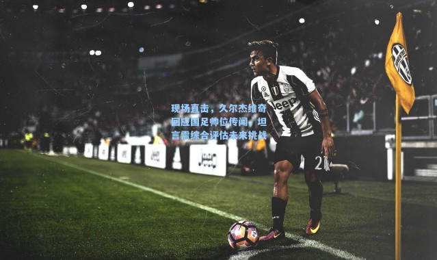 现场直击，久尔杰维奇回应国足帅位传闻，坦言需综合评估未来挑战