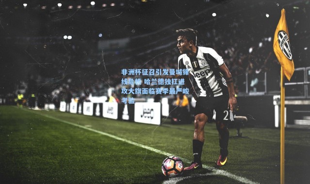 非洲杯征召引发曼城锋线危机 哈兰德独扛进攻大旗面临赛季最严峻考验