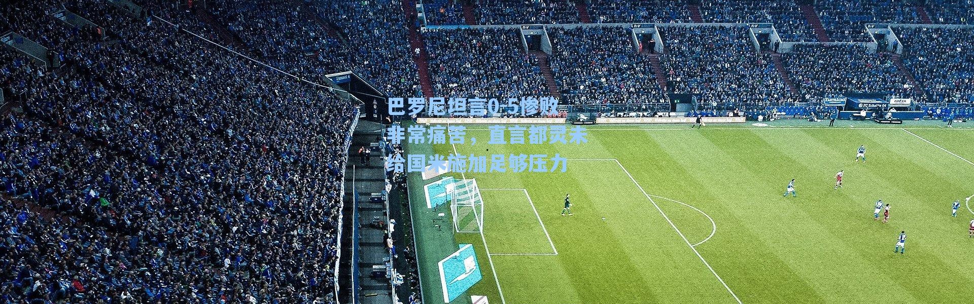 巴罗尼坦言0-5惨败非常痛苦，直言都灵未给国米施加足够压力