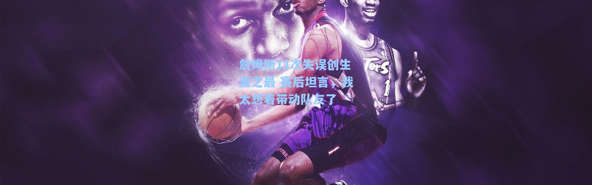 詹姆斯11次失误创生涯之最 赛后坦言，我太想着带动队友了