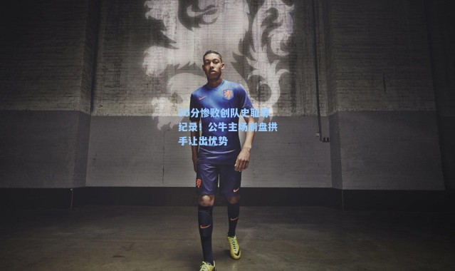 30分惨败创队史耻辱纪录！公牛主场崩盘拱手让出优势