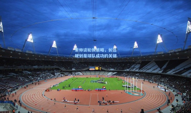 索帅谈轮换策略，长远规划是球队成功的关键