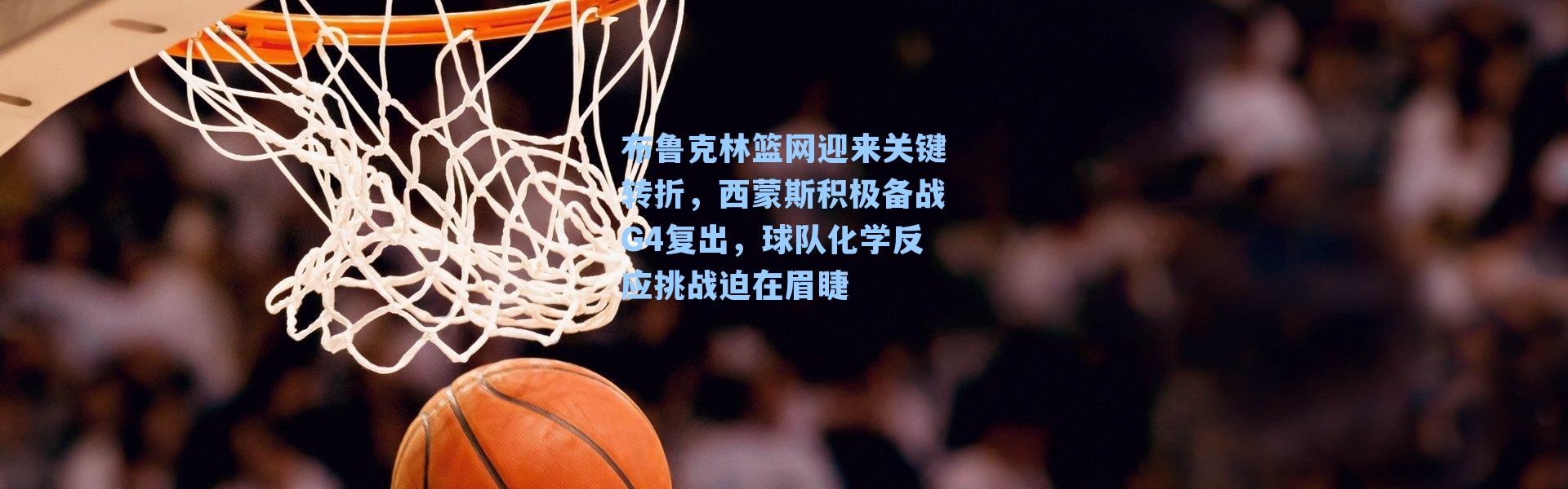 布鲁克林篮网迎来关键转折，西蒙斯积极备战G4复出，球队化学反应挑战迫在眉睫