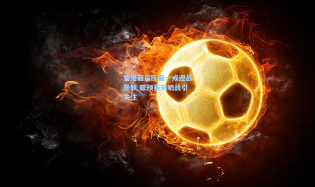 香港新星陈晋一或迎战曼联 亚预赛前哨战引关注