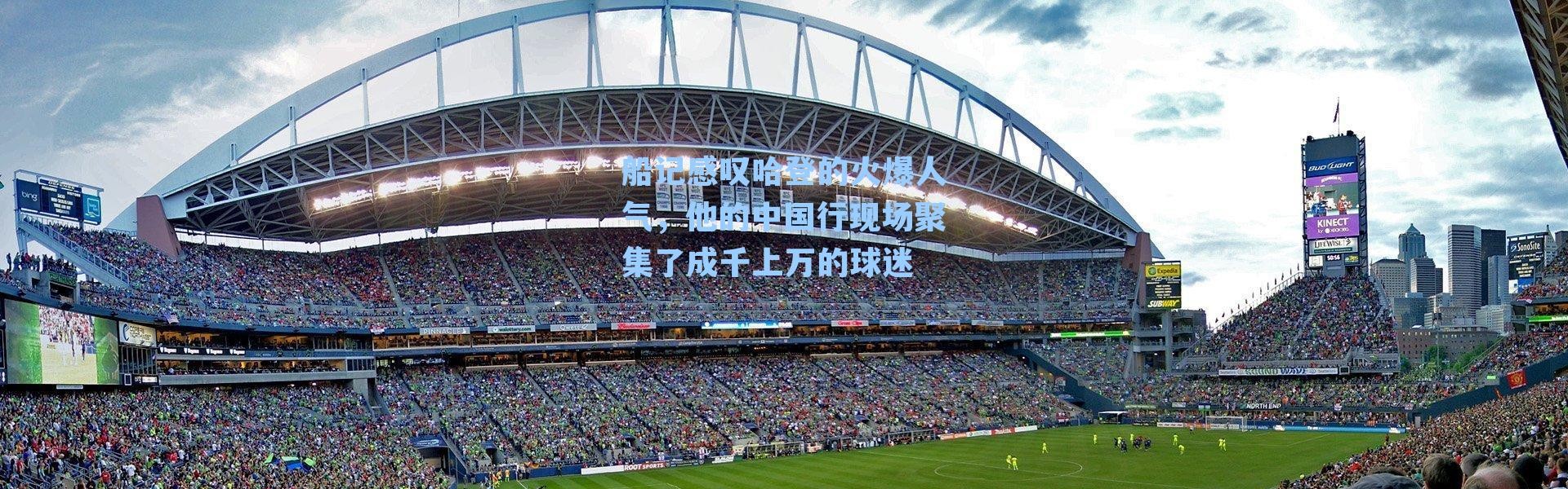 船记感叹哈登的火爆人气，他的中国行现场聚集了成千上万的球迷