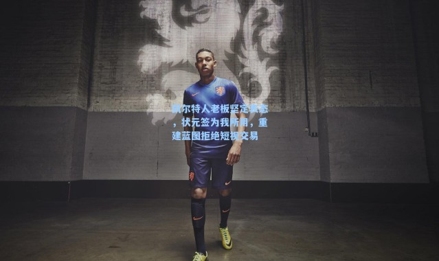 凯尔特人老板坚定表态，状元签为我所用，重建蓝图拒绝短视交易