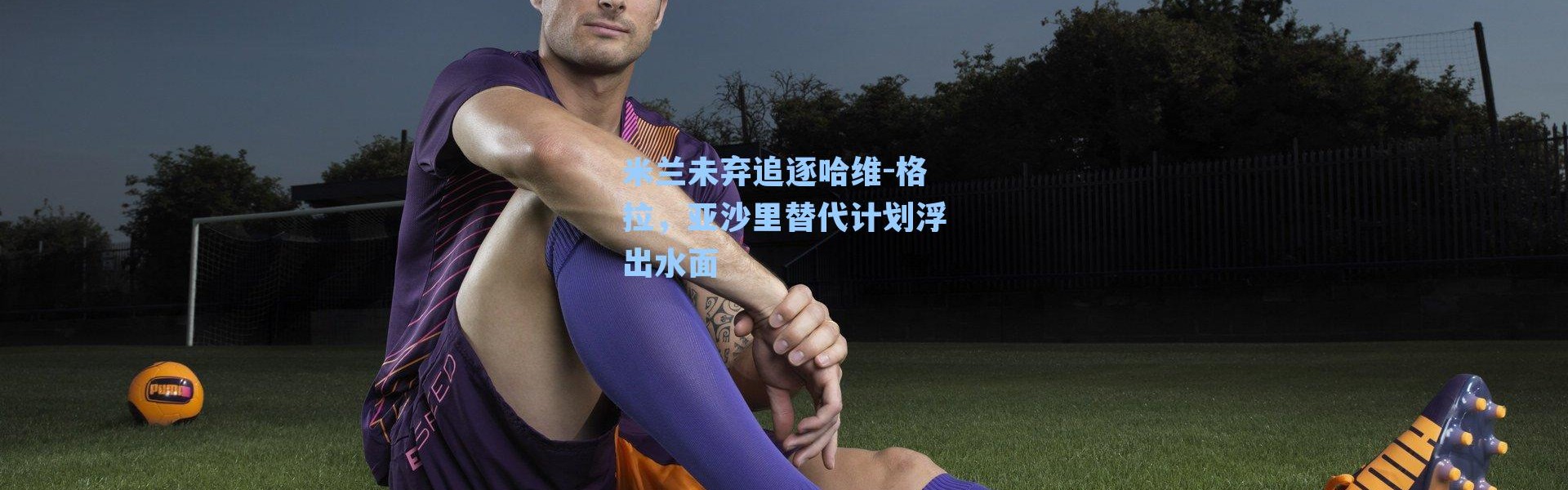 米兰未弃追逐哈维-格拉，亚沙里替代计划浮出水面