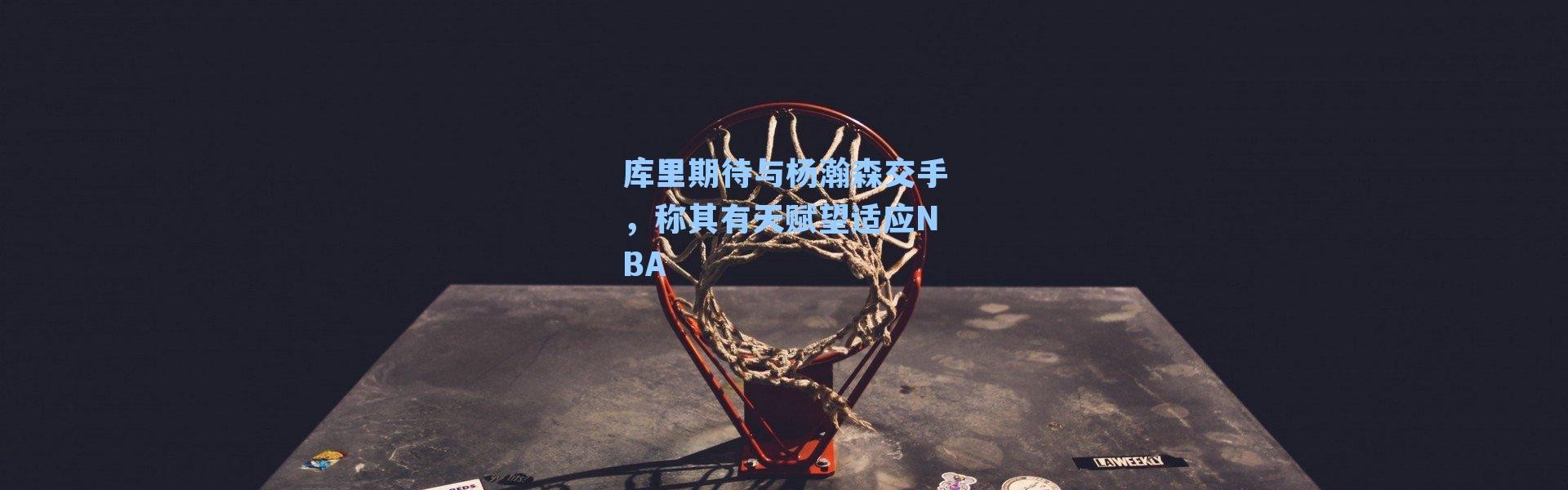 库里期待与杨瀚森交手，称其有天赋望适应NBA