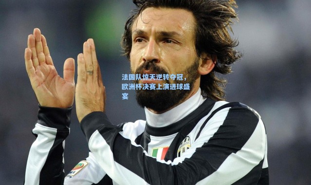 法国队惊天逆转夺冠，欧洲杯决赛上演进球盛宴