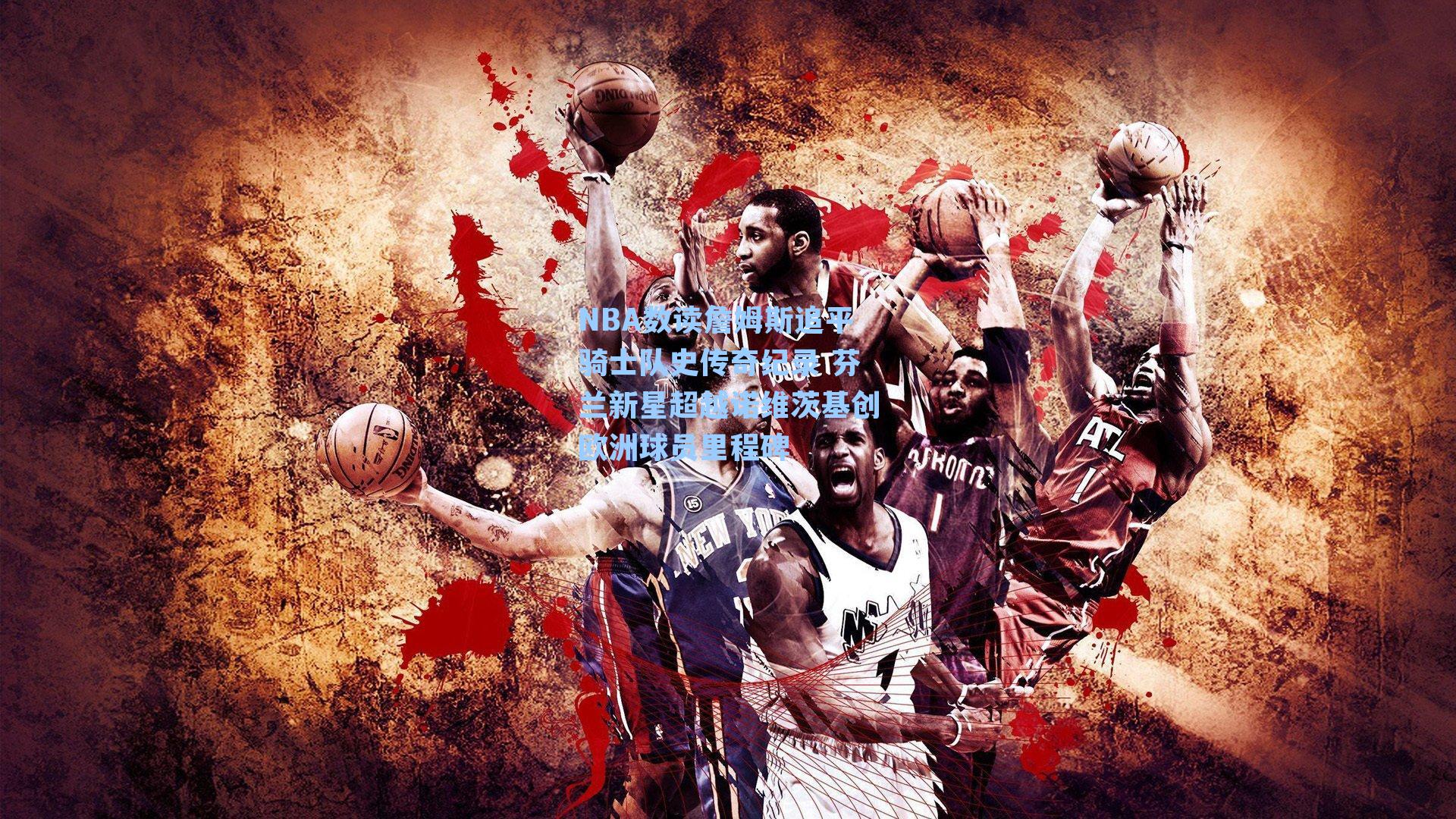 NBA数读詹姆斯追平骑士队史传奇纪录 芬兰新星超越诺维茨基创欧洲球员里程碑